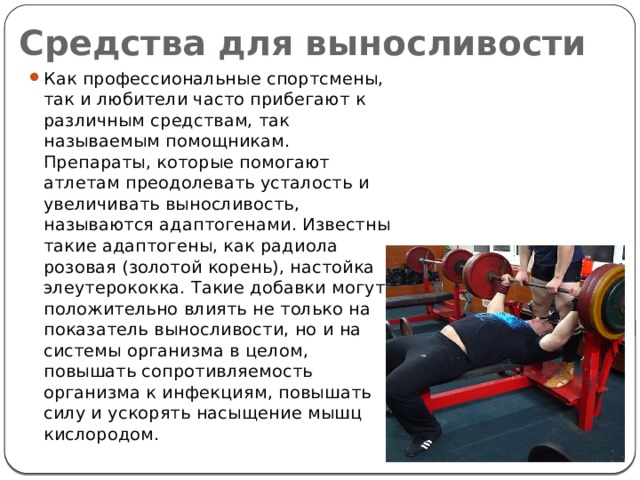 Средства для выносливости Как профессиональные спортсмены, так и любители часто прибегают к различным средствам, так называемым помощникам. Препараты, которые помогают атлетам преодолевать усталость и увеличивать выносливость, называются адаптогенами. Известны такие адаптогены, как радиола розовая (золотой корень), настойка элеутерококка. Такие добавки могут положительно влиять не только на показатель выносливости, но и на системы организма в целом, повышать сопротивляемость организма к инфекциям, повышать силу и ускорять насыщение мышц кислородом. 