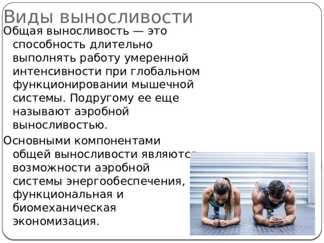 Виды выносливости Общая выносливость — это способность длительно выполнять работу умеренной интенсивности при глобальном функционировании мышечной системы. Подругому ее еще называют аэробной выносливостью. Основными компонентами общей выносливости являются возможности аэробной системы энергообеспечения, функциональная и биомеханическая экономизация. 