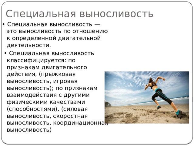 Специальная выносливость • Специальная выносливость — это выносливость по отношению к определенной двигательной деятельности. • Специальная выносливость классифицируется: по признакам двигательного действия, (прыжковая выносливость, игровая выносливость); по признакам взаимодействия с другими физическими качествами (способностями), (силовая выносливость, скоростная выносливость, координационная выносливость) 