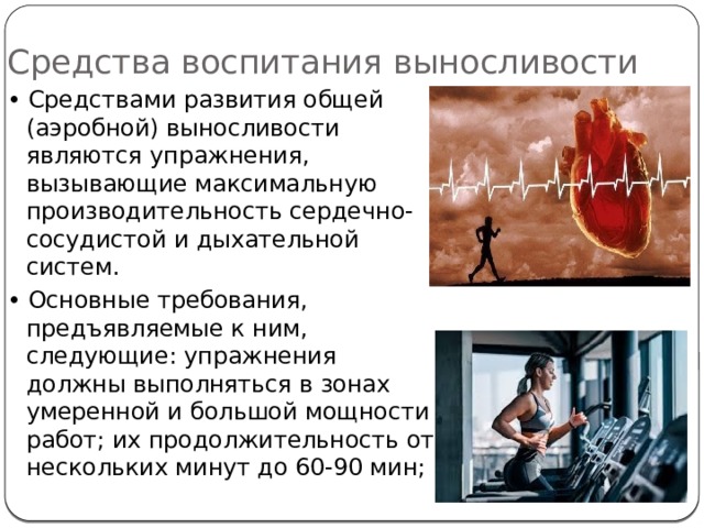 Средства воспитания выносливости • Средствами развития общей (аэробной) выносливости являются упражнения, вызывающие максимальную производительность сердечно-сосудистой и дыхательной систем. • Основные требования, предъявляемые к ним, следующие: упражнения должны выполняться в зонах умеренной и большой мощности работ; их продолжительность от нескольких минут до 60-90 мин; 