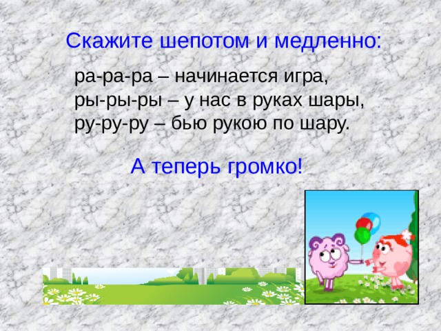  Скажите шепотом и медленно: ра-ра-ра – начинается игра,  ры-ры-ры – у нас в руках шары,  ру-ру-ру – бью рукою по шару.  А теперь громко! 
