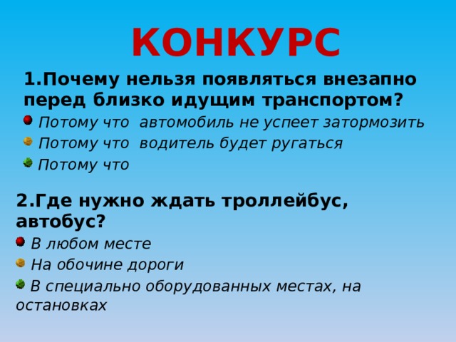 КОНКУРС 1.Почему нельзя появляться внезапно перед близко идущим транспортом?  Потому что автомобиль не успеет затормозить  Потому что водитель будет ругаться  Потому что 2.Где нужно ждать троллейбус, автобус?  В любом месте  На обочине дороги  В специально оборудованных местах, на остановках 
