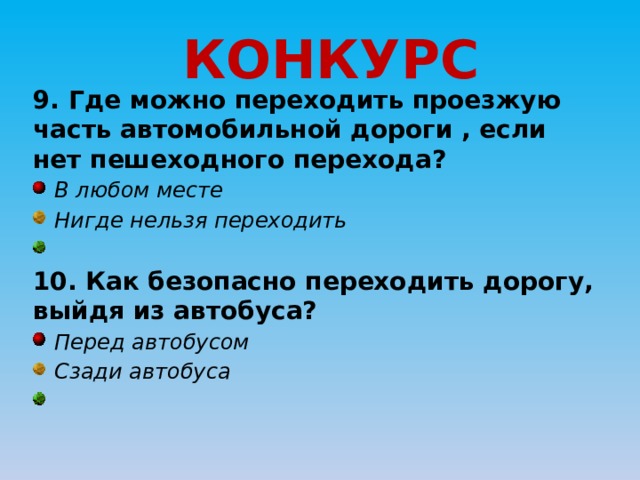 КОНКУРС 9. Где можно переходить проезжую часть автомобильной дороги , если нет пешеходного перехода?  В любом месте  Нигде нельзя переходить  10. Как безопасно переходить дорогу, выйдя из автобуса?  Перед автобусом  Сзади автобуса  