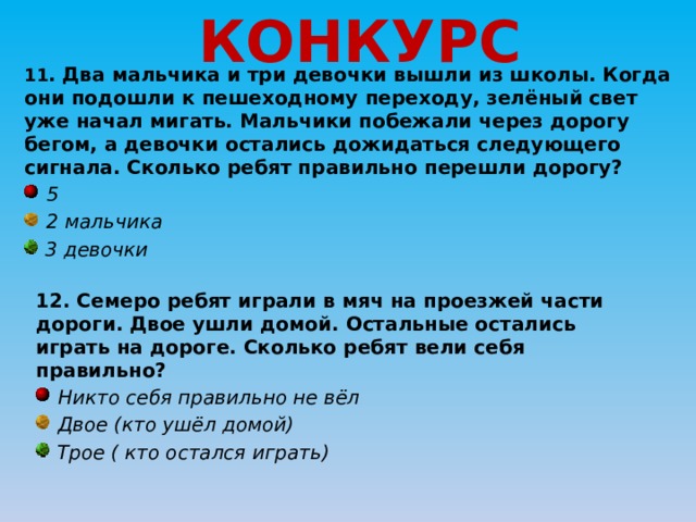 КОНКУРС 11 . Два мальчика и три девочки вышли из школы. Когда они подошли к пешеходному переходу, зелёный свет уже начал мигать. Мальчики побежали через дорогу бегом, а девочки остались дожидаться следующего сигнала. Сколько ребят правильно перешли дорогу?  5  2 мальчика  3 девочки 12. Семеро ребят играли в мяч на проезжей части дороги. Двое ушли домой. Остальные остались играть на дороге. Сколько ребят вели себя правильно?  Никто себя правильно не вёл  Двое (кто ушёл домой)  Трое ( кто остался играть) 