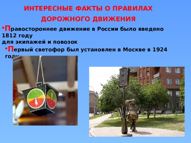 ИНТЕРЕСНЫЕ ФАКТЫ О ПРАВИЛАХ ДОРОЖНОГО ДВИЖЕНИЯ П равостороннее движение в России было введено 1812 году для экипажей и повозок П ервый светофор был установлен в Москве в 1924 году 