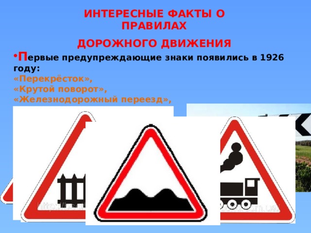ИНТЕРЕСНЫЕ ФАКТЫ О ПРАВИЛАХ ДОРОЖНОГО ДВИЖЕНИЯ П ервые предупреждающие знаки появились в 1926 году: «Перекрёсток», «Крутой поворот», «Железнодорожный переезд»,  «Неровная дорога» 