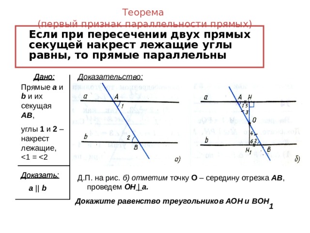 Теорема  (первый признак параллельности прямых)  Если при пересечении двух прямых секущей накрест лежащие углы равны, то прямые параллельны Дано: Дано: Дано: Доказательство: Прямые a  и b и их секущая AB , углы 1 и 2 – накрест лежащие, Доказать: Доказать:  Д.П. на рис. б) отметим точку О – середину отрезка AB , проведем OH | a . Докажите равенство треугольников АОН и В OH  a ||  b 1 