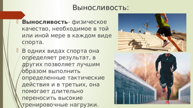 Выносливость: Выносливость - физическое качество, необходимое в той или иной мере в каждом виде спорта. В одних видах спорта она определяет результат, в других позволяет лучшим образом выполнить определенные тактические действия и в третьих, она помогает длительно переносить высокие тренировочные нагрузки. 
