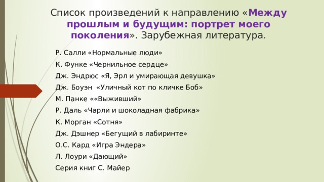 Список произведений к направлению « Между прошлым и будущим: портрет моего поколения ». Зарубежная литература. Р. Салли «Нормальные люди» К. Функе «Чернильное сердце» Дж. Эндрюс «Я, Эрл и умирающая девушка» Дж. Боуэн  «Уличный кот по кличке Боб» М. Панке ««Выживший» Р. Даль «Чарли и шоколадная фабрика» К. Морган «Сотня» Дж. Дэшнер «Бегущий в лабиринте» О.С. Кард «Игра Эндера» Л. Лоури «Дающий» Серия книг С. Майер 