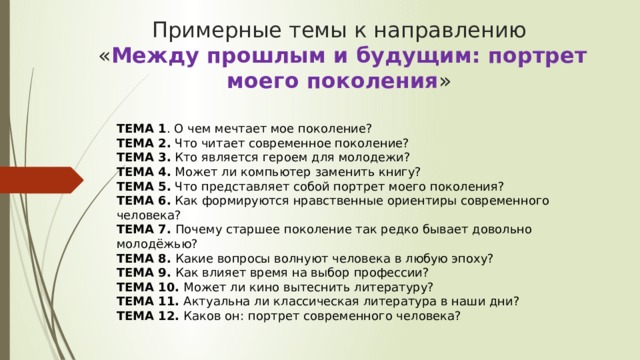 Примерные темы к направлению  « Между прошлым и будущим: портрет моего поколения »  ТЕМА 1 . О чем мечтает мое поколение?  ТЕМА 2.  Что читает современное поколение?  ТЕМА 3.  Кто является героем для молодежи?    ТЕМА 4.  Может ли компьютер заменить книгу?  ТЕМА 5.  Что представляет собой портрет моего поколения?  ТЕМА 6.  Как формируются нравственные ориентиры современного человека?  ТЕМА 7.  Почему старшее поколение так редко бывает довольно молодёжью?  ТЕМА 8.  Какие вопросы волнуют человека в любую эпоху?  ТЕМА 9.  Как влияет время на выбор профессии?  ТЕМА 10.  Может ли кино вытеснить литературу?  ТЕМА 11.  Актуальна ли классическая литература в наши дни?  ТЕМА 12.  Каков он: портрет современного человека?   