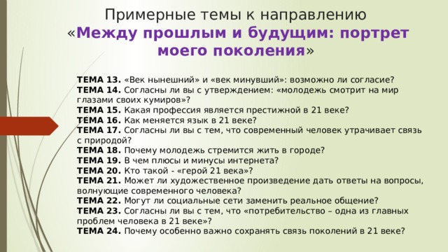 Примерные темы к направлению  « Между прошлым и будущим: портрет моего поколения »   ТЕМА 13.  «Век нынешний» и «век минувший»: возможно ли согласие?  ТЕМА 14.  Согласны ли вы с утверждением: «молодежь смотрит на мир глазами своих кумиров»?  ТЕМА 15.  Какая профессия является престижной в 21 веке?  ТЕМА 16.  Как меняется язык в 21 веке?  ТЕМА 17.  Согласны ли вы с тем, что современный человек утрачивает связь с природой?  ТЕМА 18.  Почему молодежь стремится жить в городе?  ТЕМА 19.  В чем плюсы и минусы интернета?  ТЕМА 20.  Кто такой - «герой 21 века»?  ТЕМА 21.  Может ли художественное произведение дать ответы на вопросы, волнующие современного человека?  ТЕМА 22.  Могут ли социальные сети заменить реальное общение?  ТЕМА 23.  Согласны ли вы с тем, что «потребительство – одна из главных проблем человека в 21 веке»?  ТЕМА 24.  Почему особенно важно сохранять связь поколений в 21 веке?  
