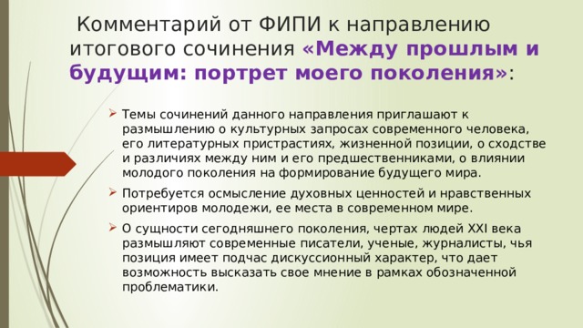   Комментарий от ФИПИ к направлению итогового сочинения «Между прошлым и будущим: портрет моего поколения» :   Темы сочинений данного направления приглашают к размышлению о культурных запросах современного человека, его литературных пристрастиях, жизненной позиции, о сходстве и различиях между ним и его предшественниками, о влиянии молодого поколения на формирование будущего мира. Потребуется осмысление духовных ценностей и нравственных ориентиров молодежи, ее места в современном мире. О сущности сегодняшнего поколения, чертах людей ХХI века размышляют современные писатели, ученые, журналисты, чья позиция имеет подчас дискуссионный характер, что дает возможность высказать свое мнение в рамках обозначенной проблематики.  