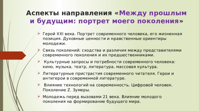 Аспекты направления « Между прошлым и будущим: портрет моего поколения »   Герой XXI века. Портрет современного человека, его жизненная позиция. Духовные ценности и нравственные ориентиры молодежи. Связь поколений: сходства и различия между представителями современного поколения и их предшественниками.  Культурные запросы и потребности современного человека: кино, музыка, театр, литература, массовая культура. Литературные пристрастия современного читателя. Герои и антигерои в современной литературе.  Влияние технологий на современность. Цифровой человек. Поколение Z. Зумеры. Молодежь перед вызовами 21 века. Влияние молодого поколения на формирование будущего мира.  