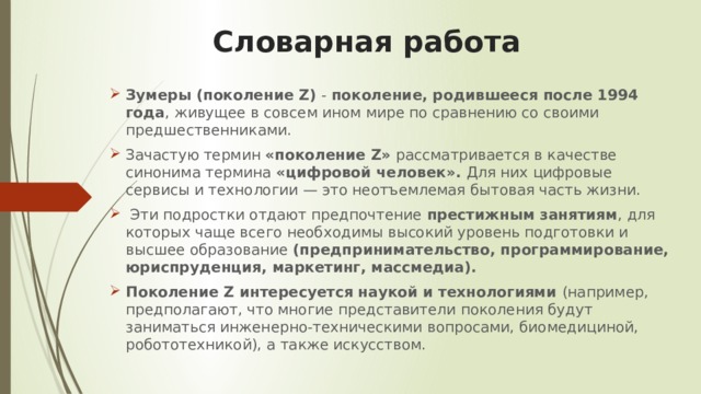   Словарная работа   Зумеры (поколение Z) - поколение, родившееся после 1994 года , живущее в совсем ином мире по сравнению со своими предшественниками. Зачастую термин «поколение Z» рассматривается в качестве синонима термина «цифровой человек». Для них цифровые сервисы и технологии — это неотъемлемая бытовая часть жизни.  Эти подростки отдают предпочтение престижным занятиям , для которых чаще всего необходимы высокий уровень подготовки и высшее образование (предпринимательство, программирование, юриспруденция, маркетинг, массмедиа).   Поколение Z интересуется наукой и технологиями (например, предполагают, что многие представители поколения будут заниматься инженерно-техническими вопросами, биомедициной, робототехникой), а также искусством.      