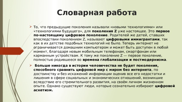   Словарная работа   То, что предыдущие поколения называли «новыми технологиями» или «технологиями будущего», для поколения Z уже настоящее. Это первое по-настоящему цифровое поколение . Родителей же детей, ставших впоследствии поколением Z, называют цифровыми иммигрантами , так как в их детстве подобных технологий не было. Теперь интернет не ограничивается домашним компьютером и может быть доступен в любой момент, благодаря новым мобильным телефонам, смартфонам или карманным устройствам. К тому же поколение Z — первое поколение, полностью родившееся во времена  глобализации и постмодернизма .   Больше никогда в истории человечества не будет поколения, способного сравнить цифровой мир с миром без интернета , по достоинству и без искажений информации оценив все его недостатки и лишения в сфере социальных и экономических отношений, возникшие вследствие его стремительного развития, на своём личном жизненном опыте. Однако существуют люди, которые сознательно избирают цифровой аскетизм. 