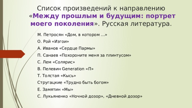Список произведений к направлению  « Между прошлым и будущим: портрет моего поколения ». Русская литература. М. Петросян «Дом, в котором …» О. Рой «Изгои» А. Иванов «Сердце Пармы» П. Санаев «Похороните меня за плинтусом» С. Лем «Солярис» В. Пелевин Generation «П» Т. Толстая «Кысь» Стругацкие «Трудно быть богом» Е. Замятин «Мы» С. Лукьяненко «Ночной дозор», «Дневной дозор» 