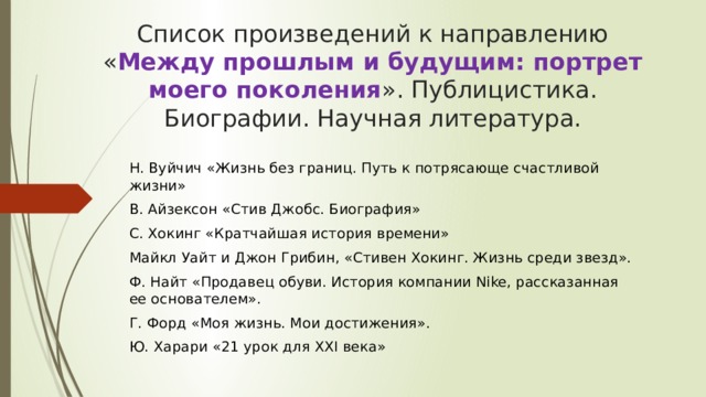 Список произведений к направлению « Между прошлым и будущим: портрет моего поколения ». Публицистика. Биографии. Научная литература. Н. Вуйчич «Жизнь без границ. Путь к потрясающе счастливой жизни» В. Айзексон «Стив Джобс. Биография» С. Хокинг «Кратчайшая история времени» Майкл Уайт и Джон Грибин, «Стивен Хокинг. Жизнь среди звезд». Ф. Найт «Продавец обуви. История компании Nike, рассказанная ее основателем». Г. Форд «Моя жизнь. Мои достижения». Ю. Харари «21 урок для XXI века» 