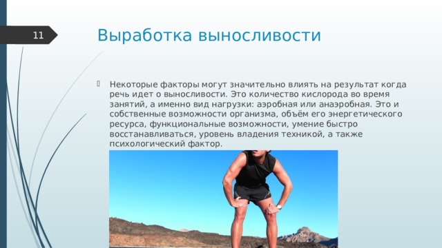Выработка выносливости    Некоторые факторы могут значительно влиять на результат когда речь идет о выносливости. Это количество кислорода во время занятий, а именно вид нагрузки: аэробная или анаэробная. Это и собственные возможности организма, объём его энергетического ресурса, функциональные возможности, умение быстро восстанавливаться, уровень владения техникой, а также психологический фактор. 