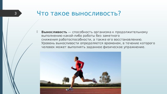 Что такое выносливость?  Выносливость  — способность организма к продолжительному выполнению какой-либо работы без заметного снижения работоспособности, а также его восстановлению. Уровень выносливости определяется временем, в течение которого человек может выполнять заданное физическое упражнение. 