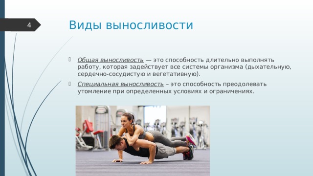Виды выносливости  Общая выносливость  — это способность длительно выполнять работу, которая задействует все системы организма (дыхательную, сердечно-сосудистую и вегетативную). Специальная выносливость  – это способность преодолевать утомление при определенных условиях и ограничениях. 