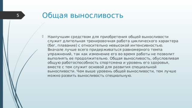 Общая выносливость  Наилучшим средством для приобретения общей выносливости служит длительная тренировочная работа циклического характера (бег, плавание) с относительно невысокой интенсивностью. Вначале лучше всего придерживаться равномерного темпа упражнений, так как изменение его во время работы не позволит выполнять ее продолжительно. Общая выносливость, обусловливая общую работоспособность спортсмена и уровень его здоровья, вместе с тем служит основой для развития специальной выносливости. Чем выше уровень общей выносливости, тем лучше можно развить выносливость специальную. 