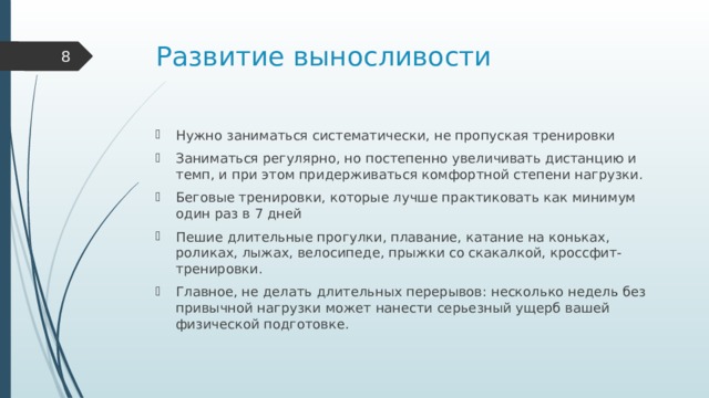 Развитие выносливости  Нужно заниматься систематически, не пропуская тренировки Заниматься регулярно, но постепенно увеличивать дистанцию и темп, и при этом придерживаться комфортной степени нагрузки. Беговые тренировки, которые лучше практиковать как минимум один раз в 7 дней Пешие длительные прогулки, плавание, катание на коньках, роликах, лыжах, велосипеде, прыжки со скакалкой, кроссфит-тренировки. Главное, не делать длительных перерывов: несколько недель без привычной нагрузки может нанести серьезный ущерб вашей физической подготовке. 