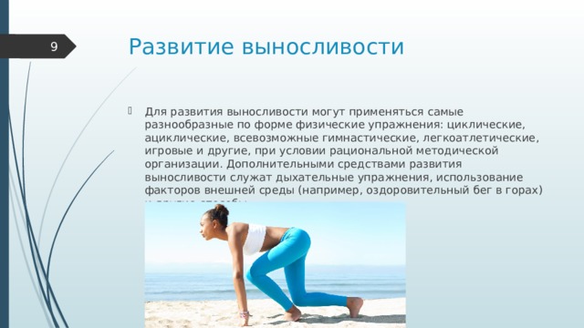 Развитие выносливости  Для развития выносливости могут применяться самые разнообразные по форме физические упражнения: циклические, ациклические, всевозможные гимнастические, легкоатлетические, игровые и другие, при условии рациональной методической организации. Дополнительными средствами развития выносливости служат дыхательные упражнения, использование факторов внешней среды (например, оздоровительный бег в горах) и другие способы. 