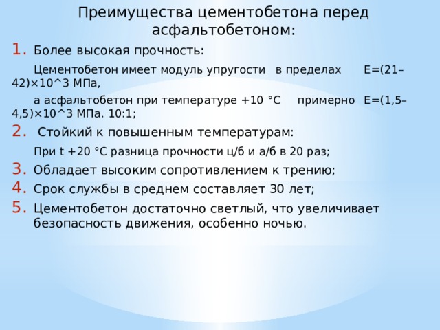 Преимущества цементобетона перед асфальтобетоном: Более высокая прочность:  Цементобетон имеет модуль упругости  в пределах  E=(21–42)×10^3 МПа,  а асфальтобетон при температуре +10 °С  примерно  E=(1,5–4,5)×10^3 МПа. 10:1;  Стойкий к повышенным температурам:  При t +20 °С разница прочности ц/б и а/б в 20 раз; Обладает высоким сопротивлением к трению; Срок службы в среднем составляет 30 лет; Цементобетон достаточно светлый, что увеличивает безопасность движения, особенно ночью.  