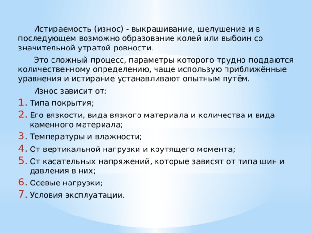  Истираемость (износ) - выкрашивание, шелушение и в последующем возможно образование колей или выбоин со значительной утратой ровности.  Это сложный процесс, параметры которого трудно поддаются количественному определению, чаще использую приближённые уравнения и истирание устанавливают опытным путём.  Износ зависит от: Типа покрытия; Его вязкости, вида вязкого материала и количества и вида каменного материала; Температуры и влажности; От вертикальной нагрузки и крутящего момента; От касательных напряжений, которые зависят от типа шин и давления в них; Осевые нагрузки; Условия эксплуатации. 