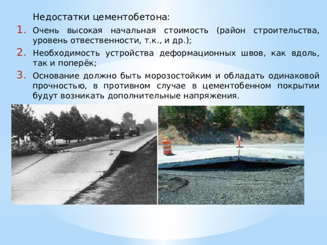  Недостатки цементобетона: Очень высокая начальная стоимость (район строительства, уровень отвественности, т.к., и др.); Необходимость устройства деформационных швов, как вдоль, так и поперёк; Основание должно быть морозостойким и обладать одинаковой прочностью, в противном случае в цементобенном покрытии будут возникать дополнительные напряжения. 