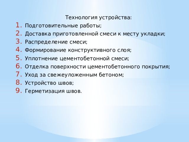 Технология устройства: Подготовительные работы; Доставка приготовленной смеси к месту укладки; Распределение смеси; Формирование конструктивного слоя; Уплотнение цементобетонной смеси; Отделка поверхности цементобетонного покрытия; Уход за свежеуложенным бетоном; Устройство швов; Герметизация швов. 