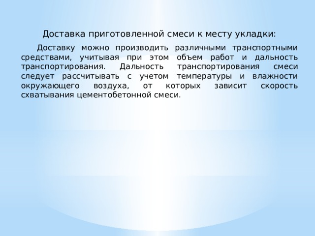 Доставка приготовленной смеси к месту укладки:  Доставку можно производить различными транспортными средствами, учитывая при этом объем работ и дальность транспортирования. Дальность транспортирования смеси следует рассчитывать с учетом температуры и влажности окружающего воздуха, от которых зависит скорость схватывания цементобетонной смеси. 