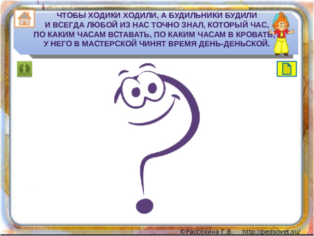 Чтобы ходики ходили, а будильники будили  И всегда любой из нас точно знал, который час,  По каким часам вставать, по каким часам в кровать, -  У него в мастерской чинят время день-деньской. 