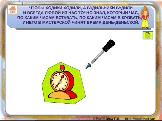 Чтобы ходики ходили, а будильники будили  И всегда любой из нас точно знал, который час,  По каким часам вставать, по каким часам в кровать, -  У него в мастерской чинят время день-деньской. 