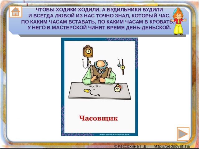 Чтобы ходики ходили, а будильники будили  И всегда любой из нас точно знал, который час,  По каким часам вставать, по каким часам в кровать, -  У него в мастерской чинят время день-деньской. 
