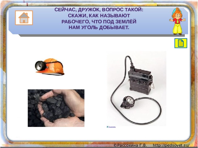 Сейчас, дружок, вопрос такой:  Скажи, как называют  Рабочего, что под землёй  Нам уголь добывает. 