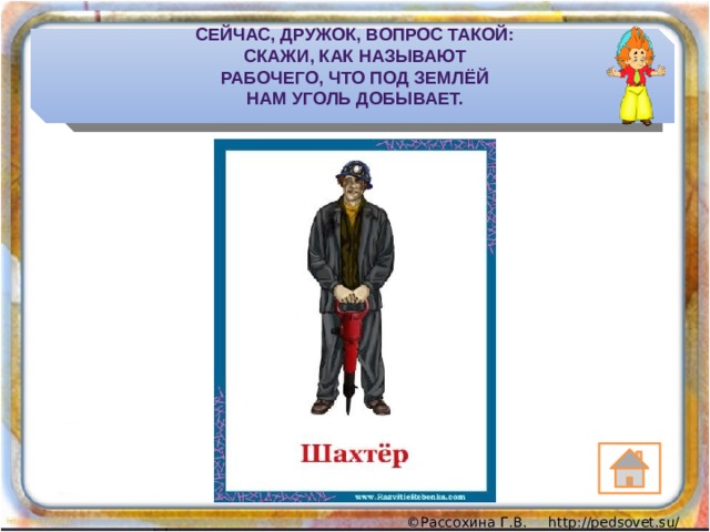 Сейчас, дружок, вопрос такой:  Скажи, как называют  Рабочего, что под землёй  Нам уголь добывает. 
