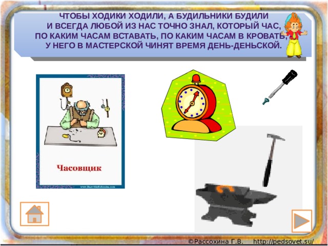 Чтобы ходики ходили, а будильники будили  И всегда любой из нас точно знал, который час,  По каким часам вставать, по каким часам в кровать, -  У него в мастерской чинят время день-деньской. 