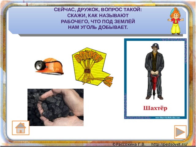 Сейчас, дружок, вопрос такой:  Скажи, как называют  Рабочего, что под землёй  Нам уголь добывает. 