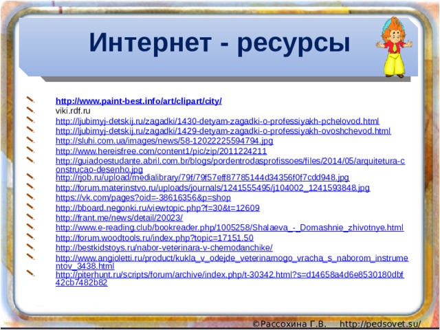 Интернет - ресурсы http://www.paint-best.info/art/clipart/city/ viki.rdf.ru http://ljubimyj-detskij.ru/zagadki/1430-detyam-zagadki-o-professiyakh-pchelovod.html http://ljubimyj-detskij.ru/zagadki/1429-detyam-zagadki-o-professiyakh-ovoshchevod.html http://sluhi.com.ua/images/news/58-12022225594794.jpg http://www.hereisfree.com/content1/pic/zip/2011224211 http://guiadoestudante.abril.com.br/blogs/pordentrodasprofissoes/files/2014/05/arquitetura-construcao-desenho.jpg http://rjob.ru/upload/medialibrary/79f/79f57eff87785144d34356f0f7cdd948.jpg http://forum.materinstvo.ru/uploads/journals/1241555495/j104002_1241593848.jpg https://vk.com/pages?oid=-38616356&p=shop http://bboard.negonki.ru/viewtopic.php?f=30&t=12609 http://frant.me/news/detail/20023/ http://www.e-reading.club/bookreader.php/1005258/Shalaeva_-_Domashnie_zhivotnye.html http://forum.woodtools.ru/index.php?topic=17151.50 http://bestkidstoys.ru/nabor-veterinara-v-chemodanchike/ http://www.angioletti.ru/product/kukla_v_odejde_veterinarnogo_vracha_s_naborom_instrumentov_3438.html http://piterhunt.ru/scripts/forum/archive/index.php/t-30342.html?s=d14658a4d6e8530180dbf42cb7482b82 