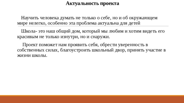   Актуальность проекта    Научить человека думать не только о себе, но и об окружающем мире нелегко, особенно эта проблема актуальна для детей  Школа- это наш общий дом, который мы любим и хотим видеть его красивым не только изнутри, но и снаружи.  Проект поможет нам проявить себя, обрести уверенность в собственных силах, благоустроить школьный двор, принять участие в жизни школы. 