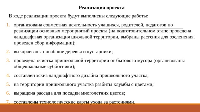 Реализация проекта   В ходе реализации проекта будут выполнены следующие работы: организована совместная деятельность учащихся, родителей, педагогов по реализации основных мероприятий проекта (на подготовительном этапе проведена ландшафтная организация школьной территории, выбраны растения для озеленения, проведен сбор информации); выкорчеваны погибшие деревья и кустарники; проведена очистка пришкольной территории от бытового мусора (организованы общешкольные субботники); составлен эскиз ландшафтного дизайна пришкольного участка; на территории пришкольного участка разбиты клумбы с цветами; выращена рассада для посадки многолетних цветов; составлены технологические карты ухода за растениями. 