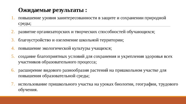 Ожидаемые результаты : повышение уровня заинтересованности в защите и сохранении природной среды; развитие организаторских и творческих способностей обучающихся; благоустройство и озеленение школьной территории; повышение экологической культуры учащихся; создание благоприятных условий для сохранения и укрепления здоровья всех участников образовательного процесса; расширение видового разнообразия растений на пришкольном участке для повышения образовательной среды; использование пришкольного участка на уроках биологии, географии, трудового обучения. 