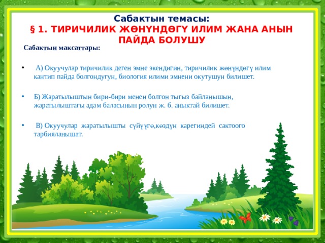 Сабактын темасы: § 1. ТИРИЧИЛИК ЖӨНҮНДӨГҮ ИЛИМ ЖАНА АНЫН ПАЙДА БОЛУШУ  Сабактын максаттары:   А) Окуучулар тиричилик деген эмне экендигин, тиричилик жөнүндөгү илим кантип пайда болгондугун, биология илими эмнени окутушун билишет. Б) Жаратылыштын бири-бири менен болгон тыгыз байланышын, жаратылыштагы адам баласынын ролун ж. б. аныктай билишет.  В) Окуучулар жаратылышты сүйүүгө,көздүн карегиндей сактоого тарбияланышат.  