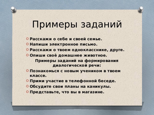 Примеры заданий Расскажи о себе и своей семье. Напиши электронное письмо. Расскажи о твоем однокласснике, друге. Опиши своё домашнее животное. Примеры заданий на формирования диалогической речи: Познакомься с новым учеником в твоем классе. Прими участие в телефонной беседе. Обсудите свои планы на каникулы. Представьте, что вы в магазине. 