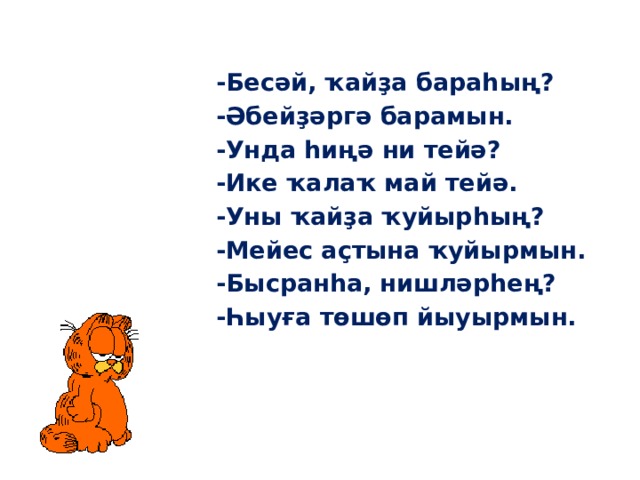 -Бесәй, ҡайҙа бараһың? -Әбейҙәргә барамын. -Унда һиңә ни тейә? -Ике ҡалаҡ май тейә. -Уны ҡайҙа ҡуйырһың? -Мейес аҫтына ҡуйырмын. -Бысранһа, нишләрһең? -Һыуға төшөп йыуырмын. 