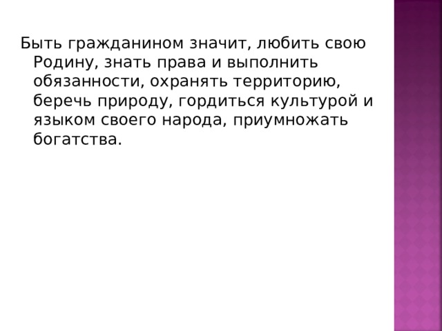 Быть гражданином значит, любить свою Родину, знать права и выполнить обязанности, охранять территорию, беречь природу, гордиться культурой и языком своего народа, приумножать богатства. 