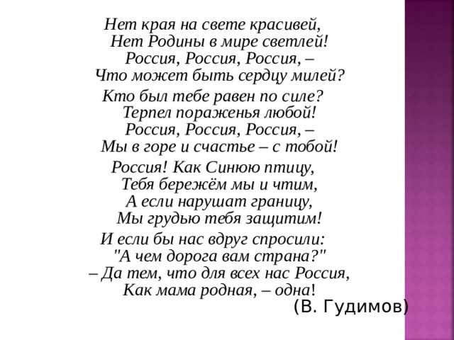 Нет края на свете красивей,  Нет Родины в мире светлей!  Россия, Россия, Россия, –  Что может быть сердцу милей? Кто был тебе равен по силе?  Терпел пораженья любой!  Россия, Россия, Россия, –  Мы в горе и счастье – с тобой! Россия! Как Синюю птицу,  Тебя бережём мы и чтим,  А если нарушат границу,  Мы грудью тебя защитим! И если бы нас вдруг спросили:  