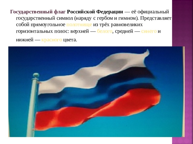 Государственный флаг  Российской Федерации  — её официальный государственный символ (наряду с гербом и гимном ). Представляет собой прямоугольное полотнище из трёх равновеликих горизонтальных полос: верхней — белого , средней — синего и нижней — красного цвета.  