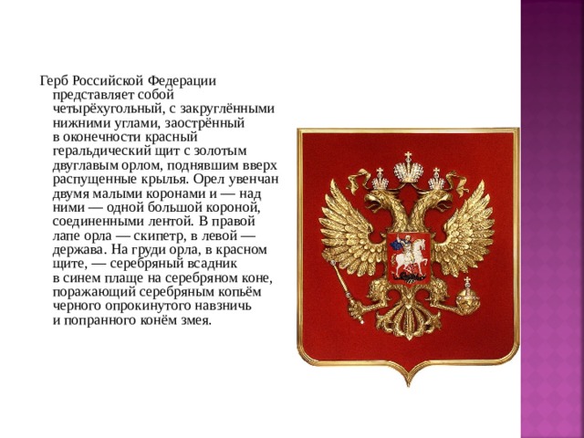  Герб Российской Федерации представляет собой четырёхугольный, с закруглёнными нижними углами, заострённый в оконечности красный геральдический щит с золотым двуглавым орлом, поднявшим вверх распущенные крылья. Орел увенчан двумя малыми коронами и — над ними — одной большой короной, соединенными лентой. В правой лапе орла — скипетр, в левой — держава. На груди орла, в красном щите, — серебряный всадник в синем плаще на серебряном коне, поражающий серебряным копьём черного опрокинутого навзничь и попранного конём змея. 